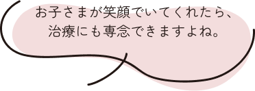 お子さまが笑顔でいてくれたら、治療にも専念できますよね。