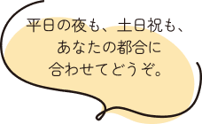 平日の夜も、土日祝も、あなたの都合に合わせてどうぞ。