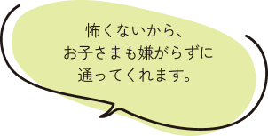 怖くないから、お子さまも嫌がらずに通ってくれます。