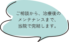 ご相談から、治療後のメンテナンスまで、当院で完結します。