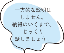 一方的な説明はしません。納得のいくまで、じっくり話しましょう。
