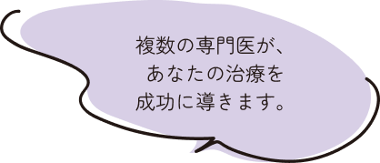 複数の専門医が、あなたの治療を成功に導きます。